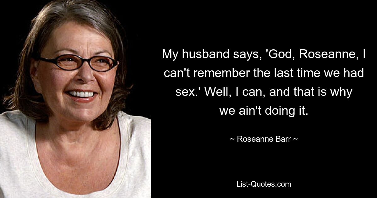 My husband says, 'God, Roseanne, I can't remember the last time we had sex.' Well, I can, and that is why we ain't doing it. — © Roseanne Barr