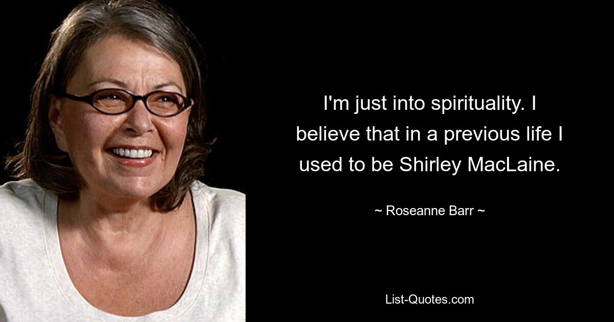 I'm just into spirituality. I believe that in a previous life I used to be Shirley MacLaine. — © Roseanne Barr