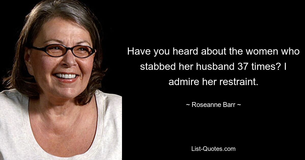 Have you heard about the women who stabbed her husband 37 times? I admire her restraint. — © Roseanne Barr