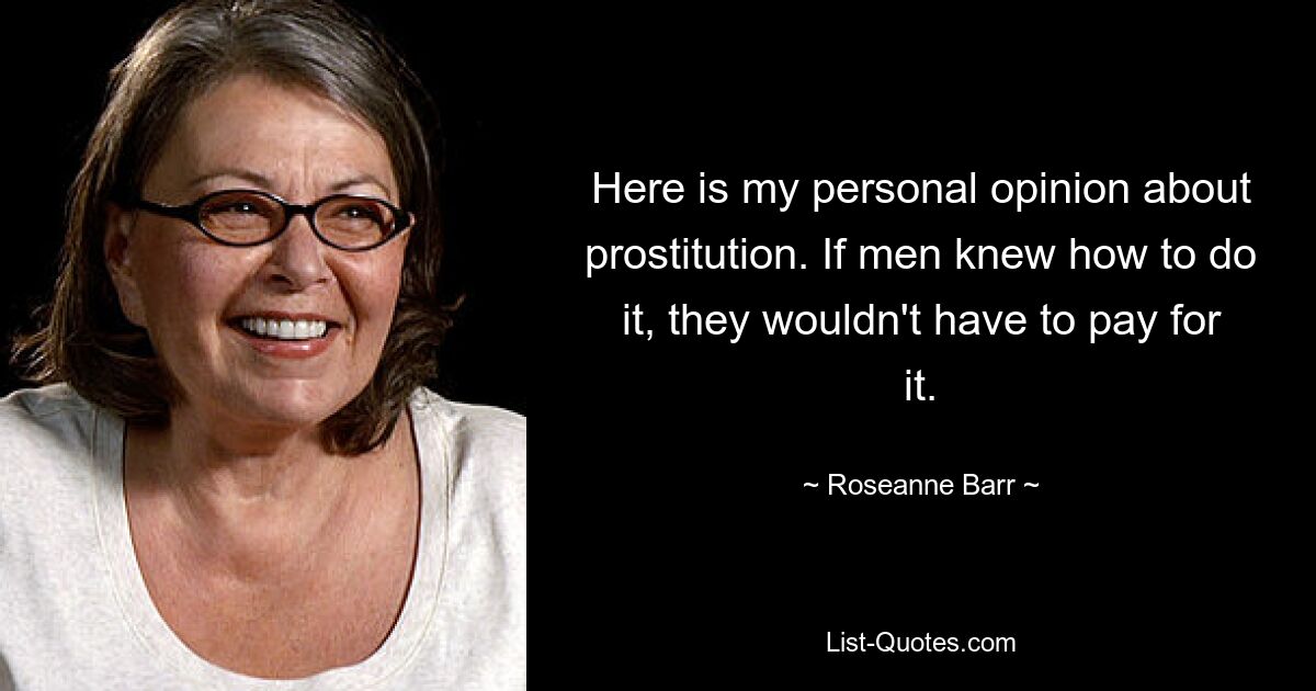 Here is my personal opinion about prostitution. If men knew how to do it, they wouldn't have to pay for it. — © Roseanne Barr