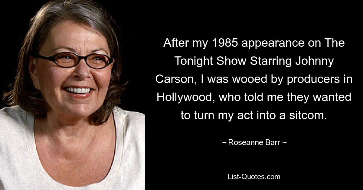 After my 1985 appearance on The Tonight Show Starring Johnny Carson, I was wooed by producers in Hollywood, who told me they wanted to turn my act into a sitcom. — © Roseanne Barr