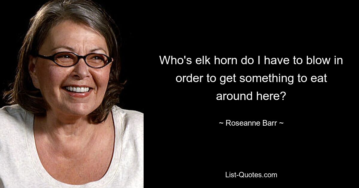 Who's elk horn do I have to blow in order to get something to eat around here? — © Roseanne Barr