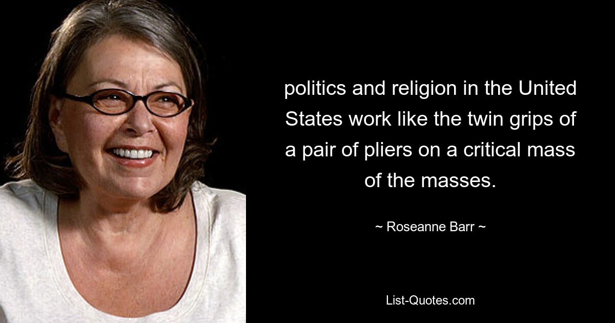 politics and religion in the United States work like the twin grips of a pair of pliers on a critical mass of the masses. — © Roseanne Barr