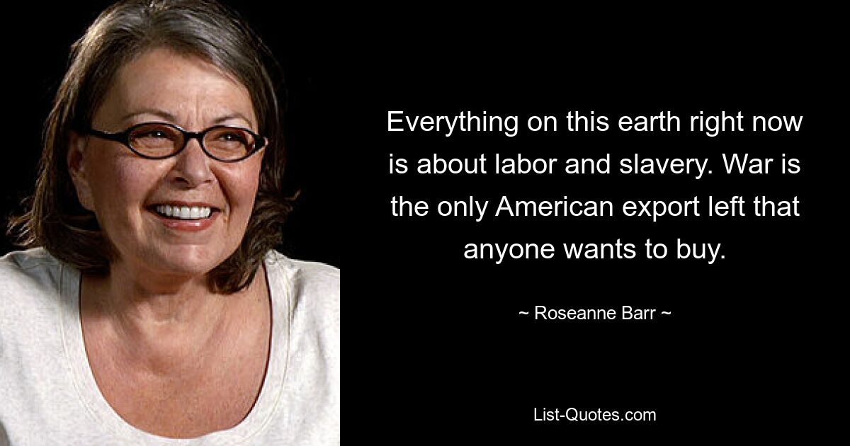 Everything on this earth right now is about labor and slavery. War is the only American export left that anyone wants to buy. — © Roseanne Barr