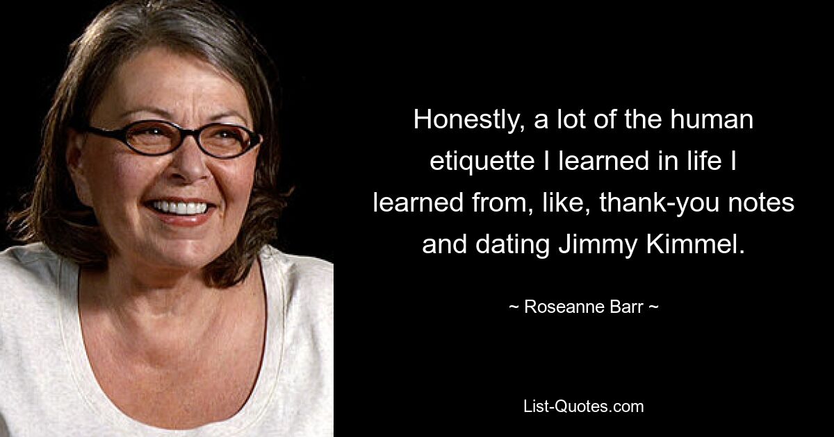 Honestly, a lot of the human etiquette I learned in life I learned from, like, thank-you notes and dating Jimmy Kimmel. — © Roseanne Barr