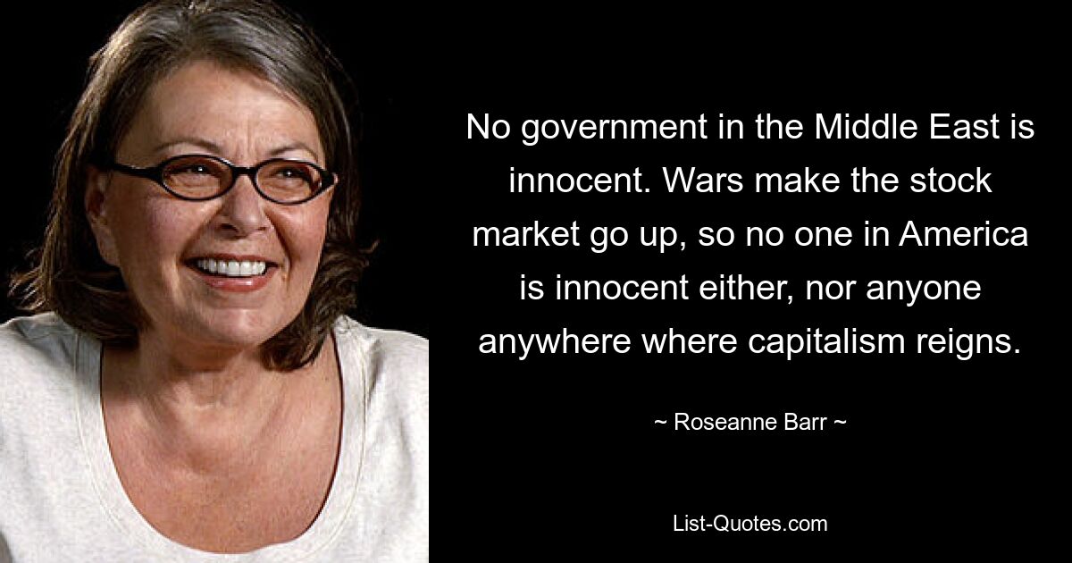 No government in the Middle East is innocent. Wars make the stock market go up, so no one in America is innocent either, nor anyone anywhere where capitalism reigns. — © Roseanne Barr