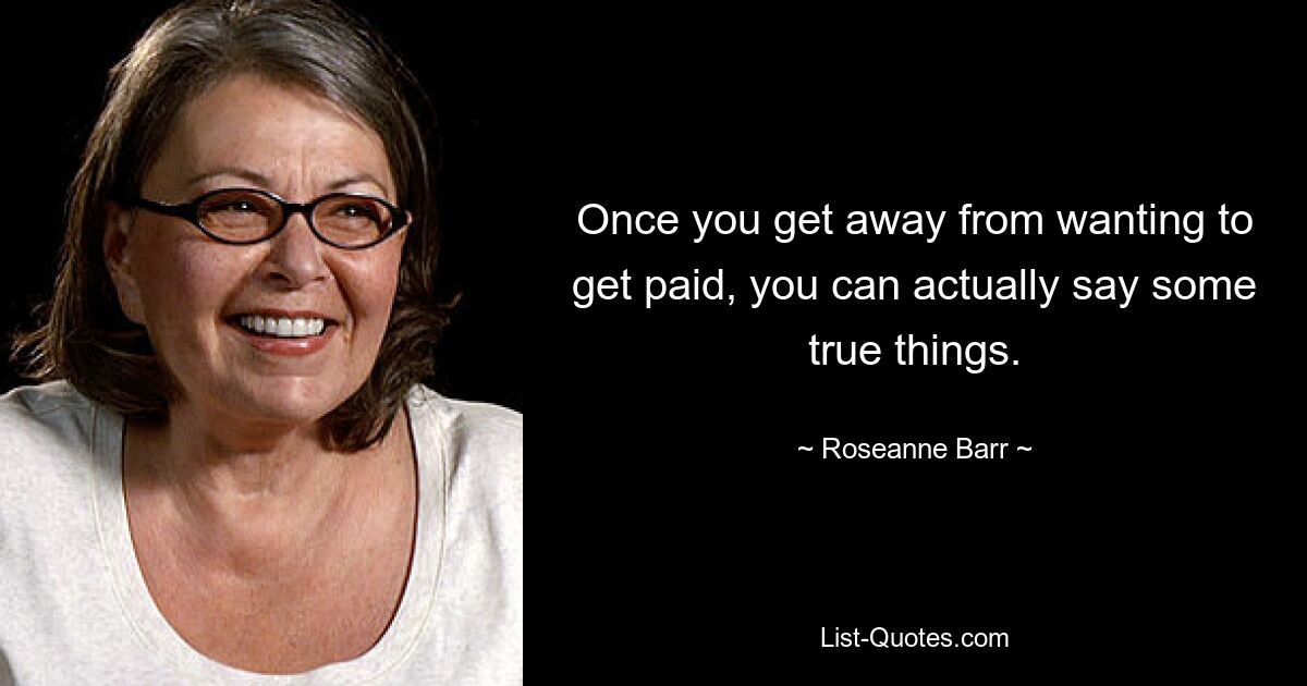 Once you get away from wanting to get paid, you can actually say some true things. — © Roseanne Barr