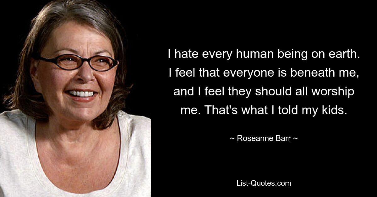 I hate every human being on earth. I feel that everyone is beneath me, and I feel they should all worship me. That's what I told my kids. — © Roseanne Barr