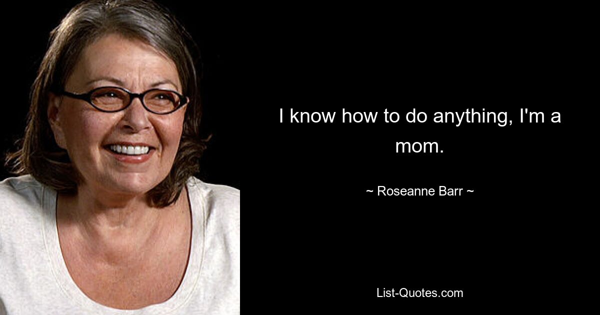 I know how to do anything, I'm a mom. — © Roseanne Barr