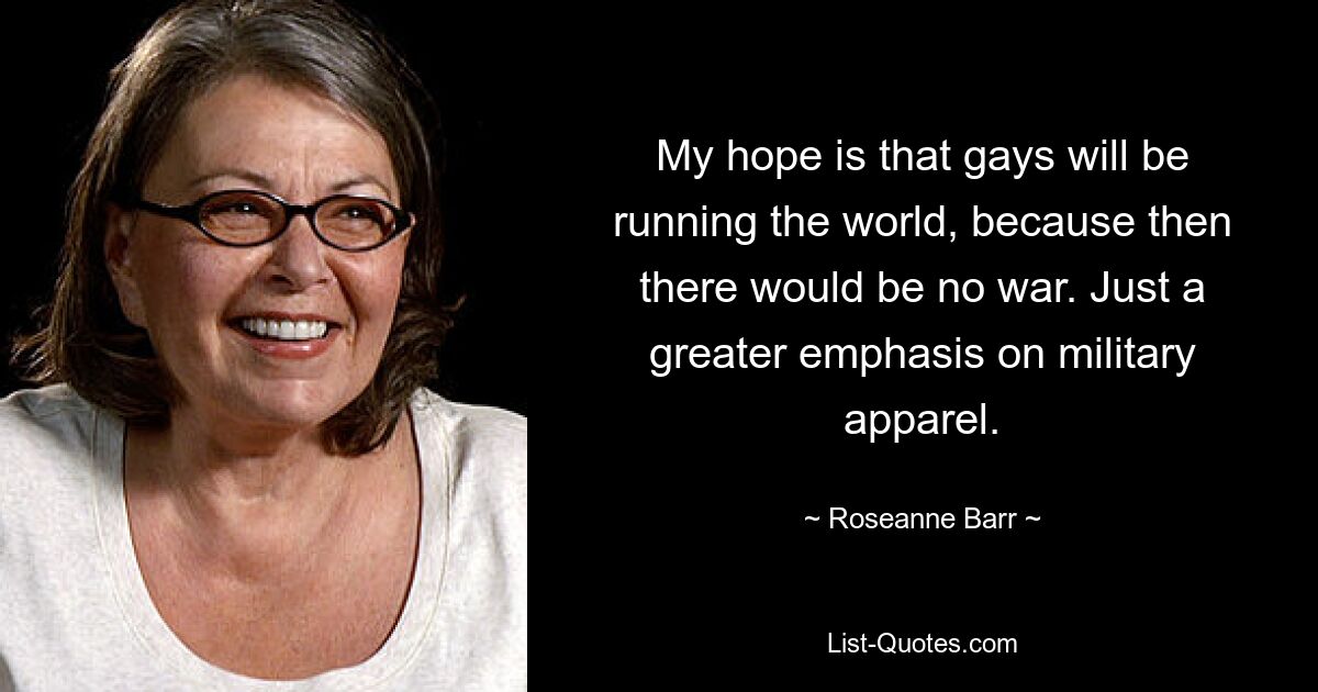 My hope is that gays will be running the world, because then there would be no war. Just a greater emphasis on military apparel. — © Roseanne Barr