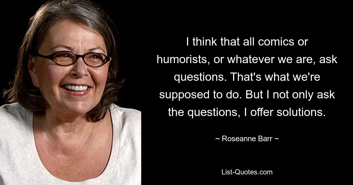 I think that all comics or humorists, or whatever we are, ask questions. That's what we're supposed to do. But I not only ask the questions, I offer solutions. — © Roseanne Barr