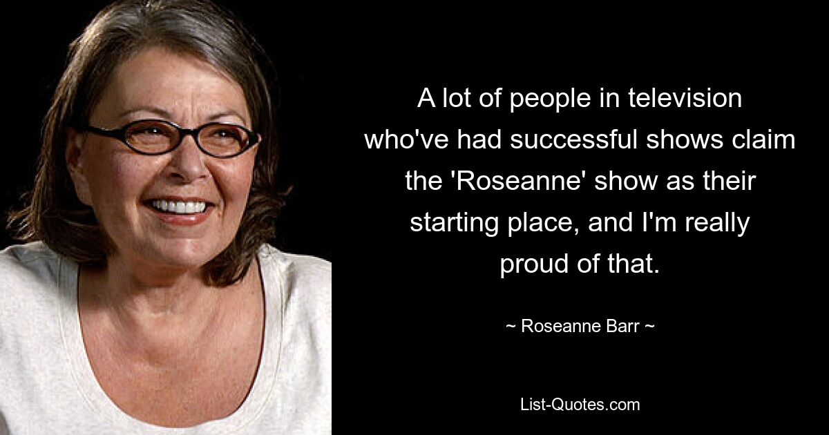 A lot of people in television who've had successful shows claim the 'Roseanne' show as their starting place, and I'm really proud of that. — © Roseanne Barr