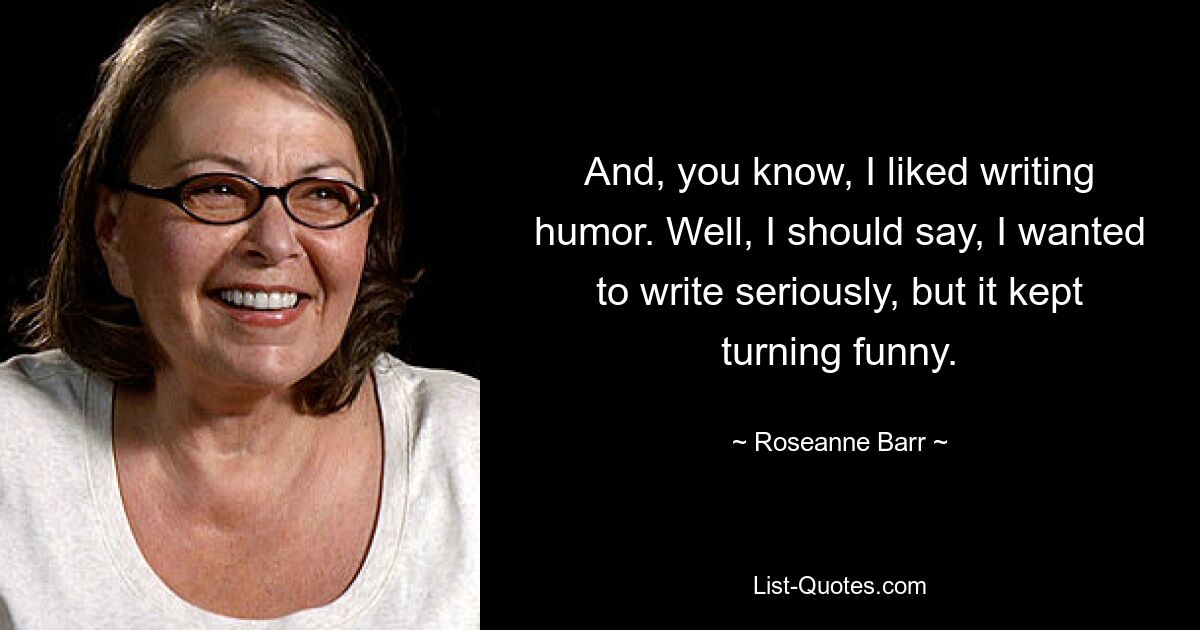 And, you know, I liked writing humor. Well, I should say, I wanted to write seriously, but it kept turning funny. — © Roseanne Barr