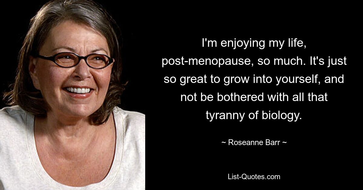 I'm enjoying my life, post-menopause, so much. It's just so great to grow into yourself, and not be bothered with all that tyranny of biology. — © Roseanne Barr