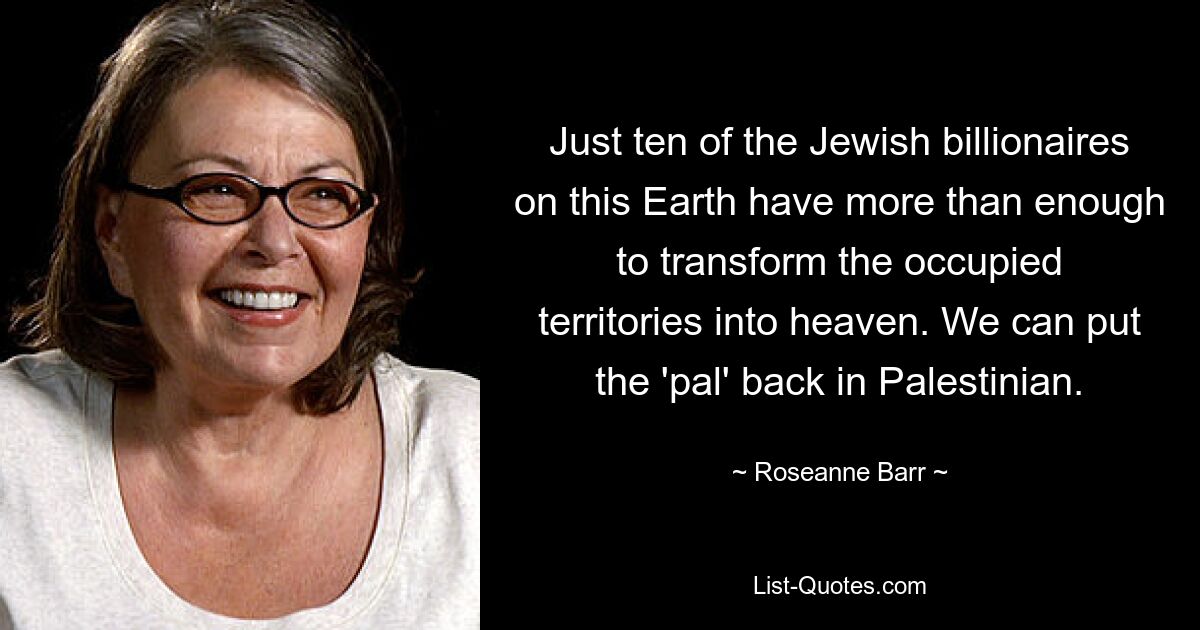 Just ten of the Jewish billionaires on this Earth have more than enough to transform the occupied territories into heaven. We can put the 'pal' back in Palestinian. — © Roseanne Barr