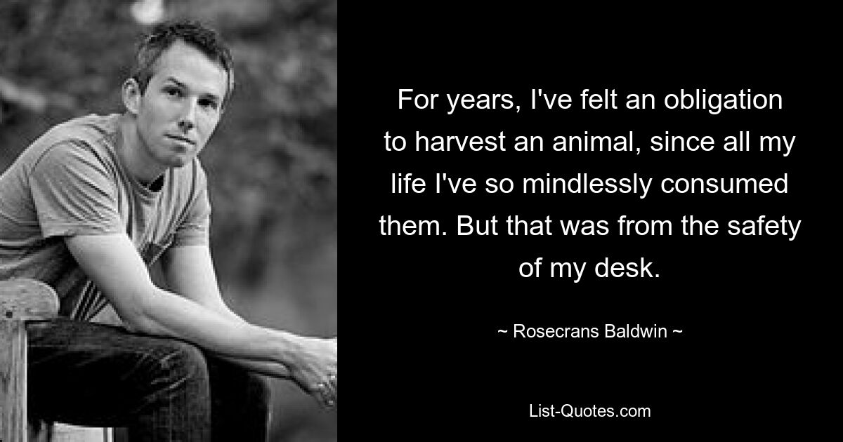 For years, I've felt an obligation to harvest an animal, since all my life I've so mindlessly consumed them. But that was from the safety of my desk. — © Rosecrans Baldwin