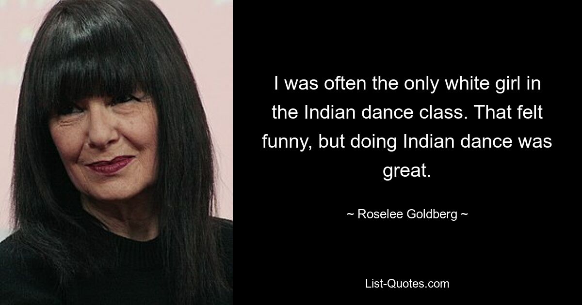 I was often the only white girl in the Indian dance class. That felt funny, but doing Indian dance was great. — © Roselee Goldberg