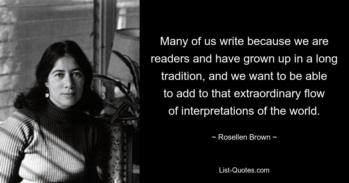 Many of us write because we are readers and have grown up in a long tradition, and we want to be able to add to that extraordinary flow of interpretations of the world. — © Rosellen Brown