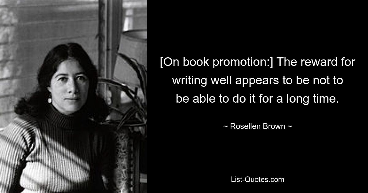 [On book promotion:] The reward for writing well appears to be not to be able to do it for a long time. — © Rosellen Brown