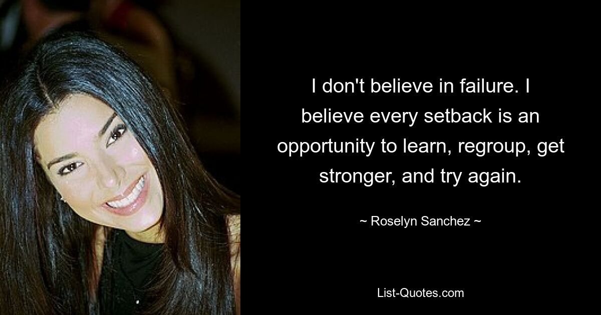 I don't believe in failure. I believe every setback is an opportunity to learn, regroup, get stronger, and try again. — © Roselyn Sanchez