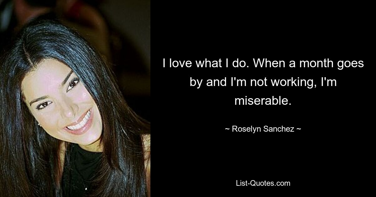 I love what I do. When a month goes by and I'm not working, I'm miserable. — © Roselyn Sanchez