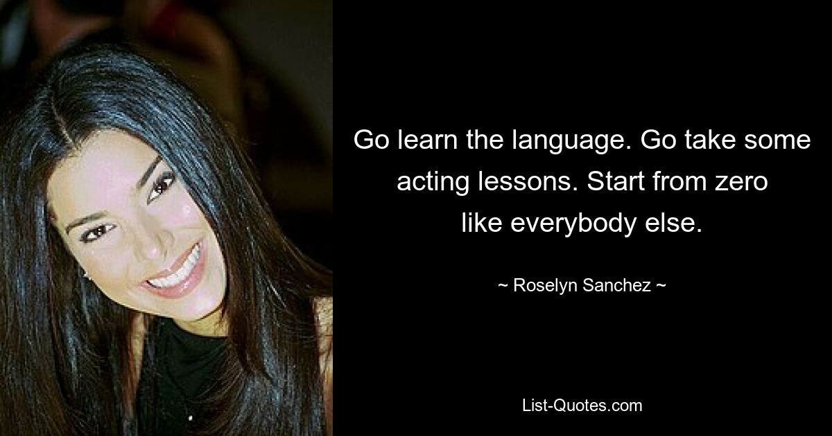 Go learn the language. Go take some acting lessons. Start from zero like everybody else. — © Roselyn Sanchez