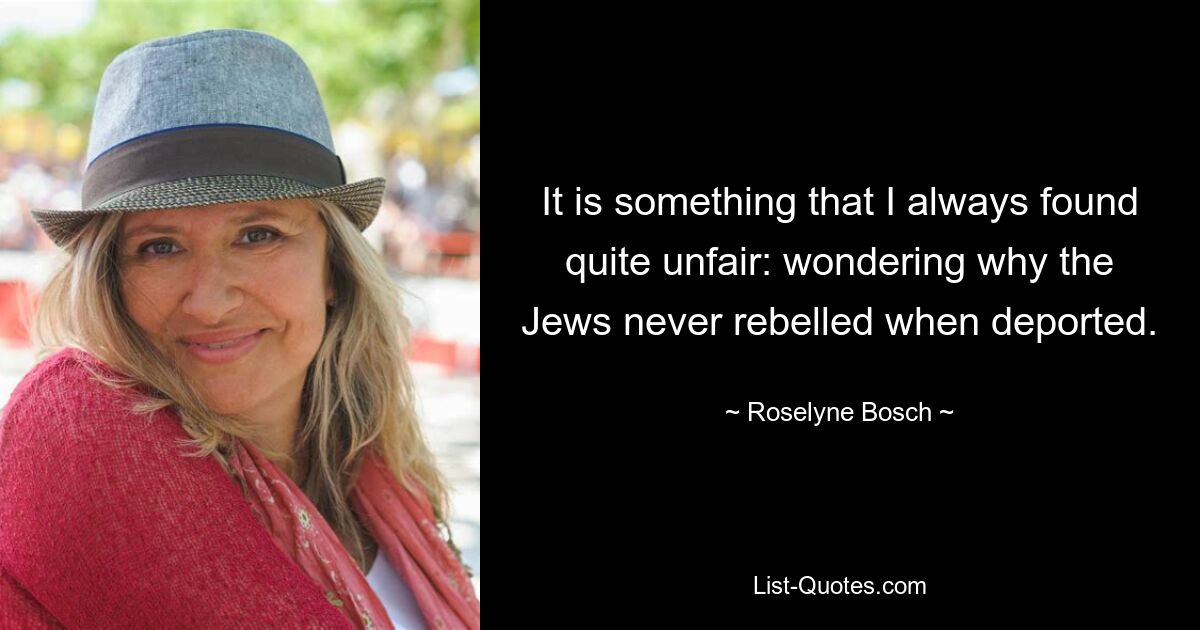 It is something that I always found quite unfair: wondering why the Jews never rebelled when deported. — © Roselyne Bosch