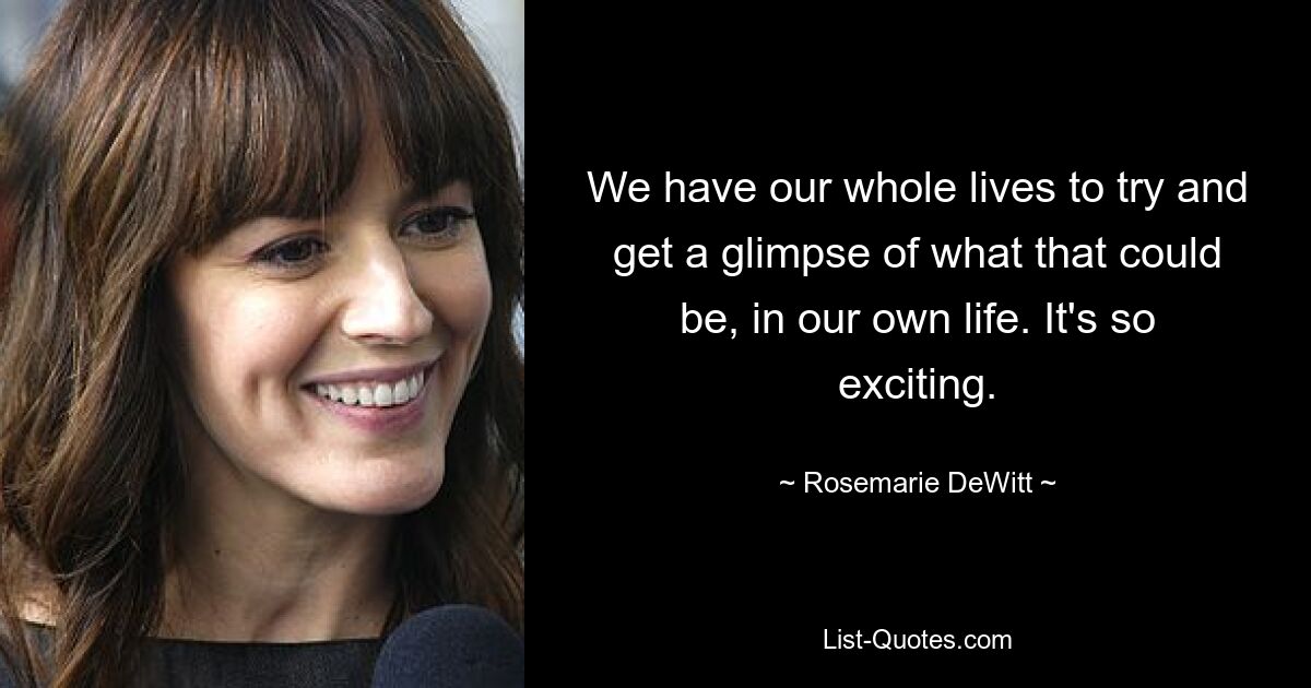 We have our whole lives to try and get a glimpse of what that could be, in our own life. It's so exciting. — © Rosemarie DeWitt