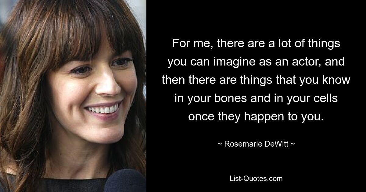 For me, there are a lot of things you can imagine as an actor, and then there are things that you know in your bones and in your cells once they happen to you. — © Rosemarie DeWitt