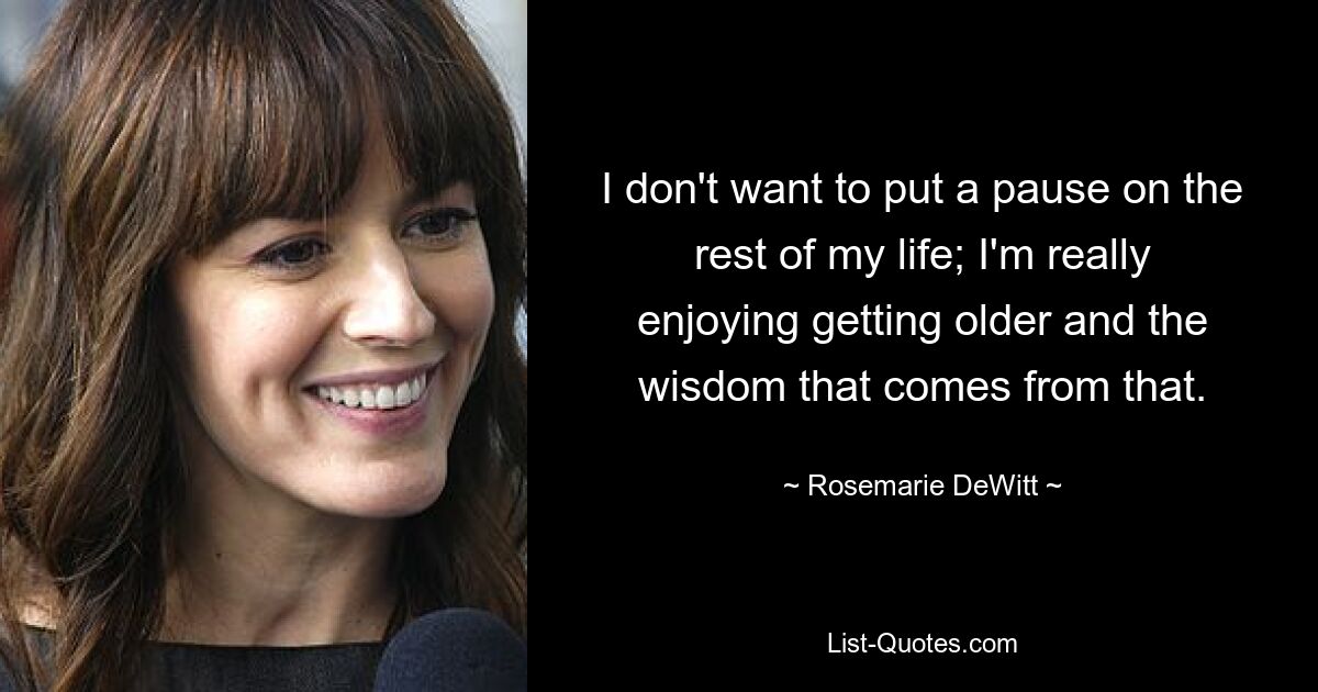 I don't want to put a pause on the rest of my life; I'm really enjoying getting older and the wisdom that comes from that. — © Rosemarie DeWitt