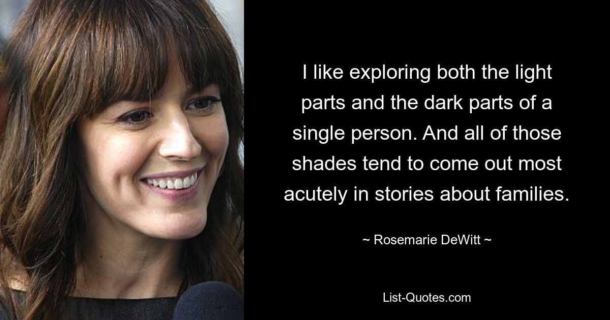 I like exploring both the light parts and the dark parts of a single person. And all of those shades tend to come out most acutely in stories about families. — © Rosemarie DeWitt