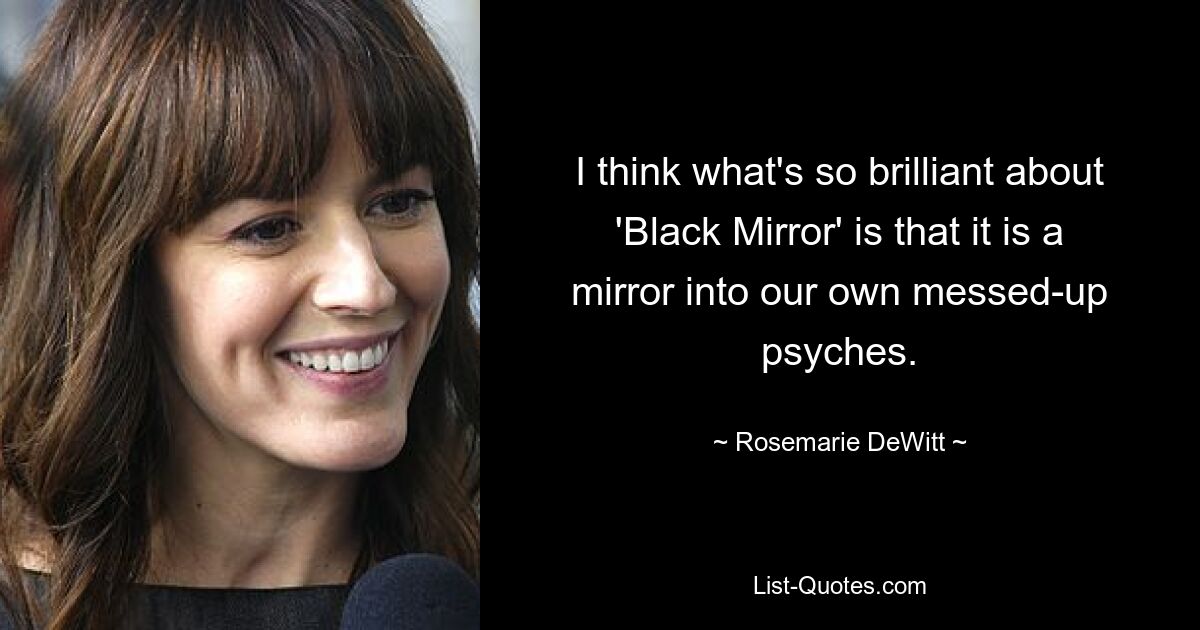 I think what's so brilliant about 'Black Mirror' is that it is a mirror into our own messed-up psyches. — © Rosemarie DeWitt