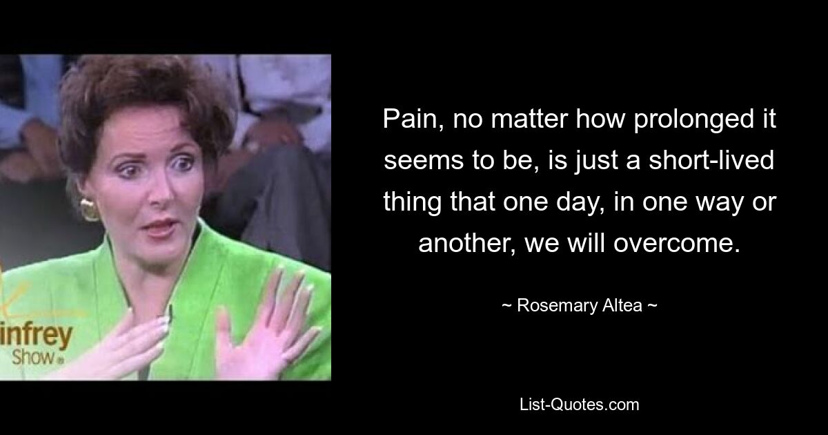 Pain, no matter how prolonged it seems to be, is just a short-lived thing that one day, in one way or another, we will overcome. — © Rosemary Altea