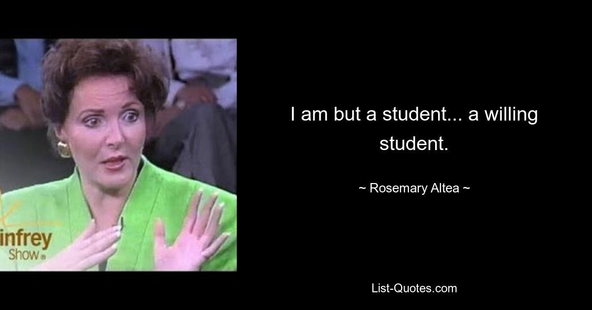 I am but a student... a willing student. — © Rosemary Altea