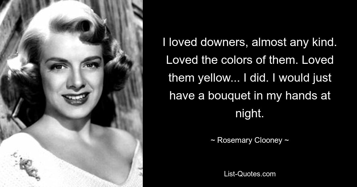 I loved downers, almost any kind. Loved the colors of them. Loved them yellow... I did. I would just have a bouquet in my hands at night. — © Rosemary Clooney