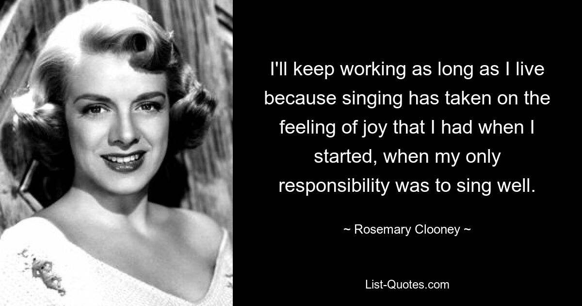 I'll keep working as long as I live because singing has taken on the feeling of joy that I had when I started, when my only responsibility was to sing well. — © Rosemary Clooney