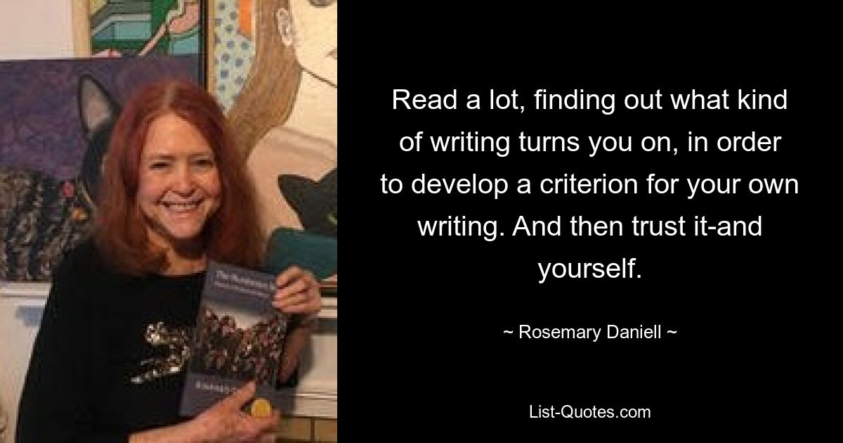 Read a lot, finding out what kind of writing turns you on, in order to develop a criterion for your own writing. And then trust it-and yourself. — © Rosemary Daniell