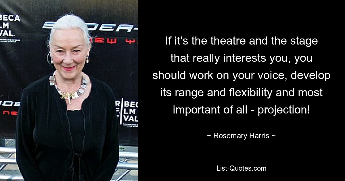 If it's the theatre and the stage that really interests you, you should work on your voice, develop its range and flexibility and most important of all - projection! — © Rosemary Harris