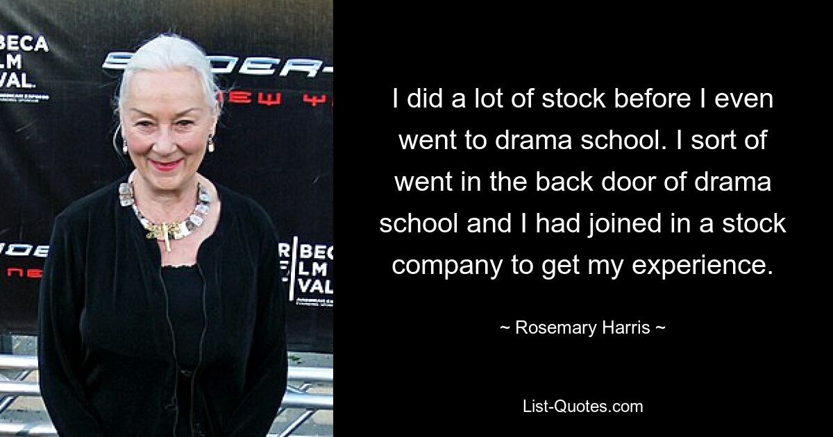 I did a lot of stock before I even went to drama school. I sort of went in the back door of drama school and I had joined in a stock company to get my experience. — © Rosemary Harris