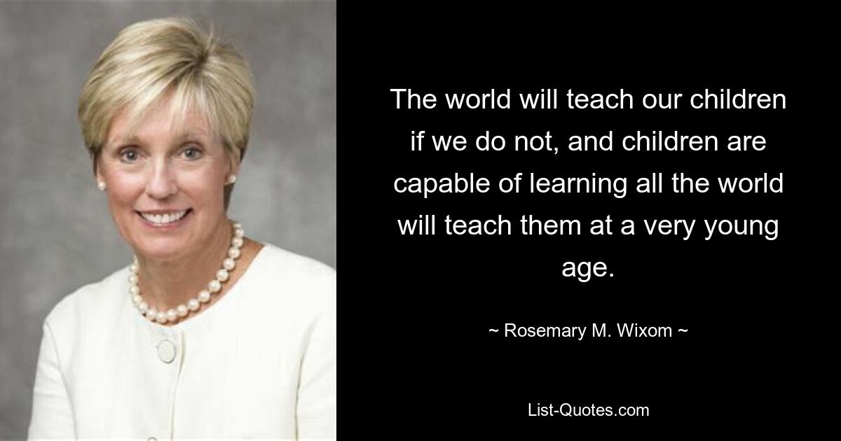 Die Welt wird unsere Kinder lehren, wenn wir es nicht tun, und Kinder sind in der Lage, alles zu lernen, was die Welt ihnen schon in sehr jungen Jahren beibringen wird. — © Rosemary M. Wixom 