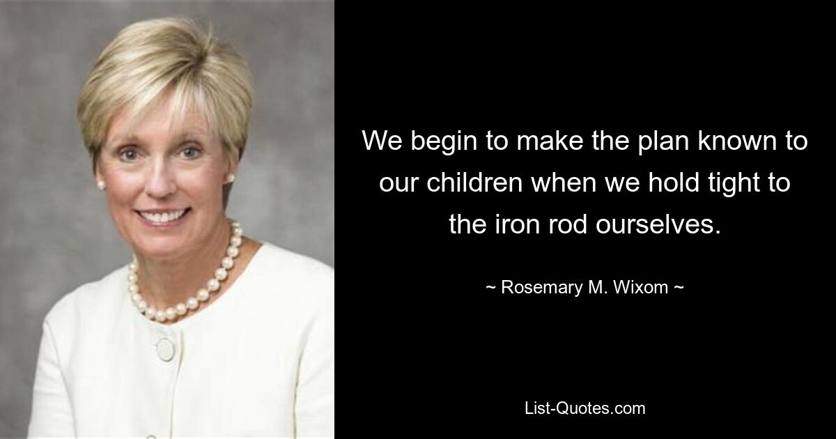 We begin to make the plan known to our children when we hold tight to the iron rod ourselves. — © Rosemary M. Wixom