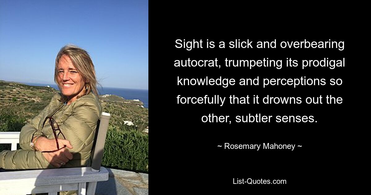 Sight is a slick and overbearing autocrat, trumpeting its prodigal knowledge and perceptions so forcefully that it drowns out the other, subtler senses. — © Rosemary Mahoney