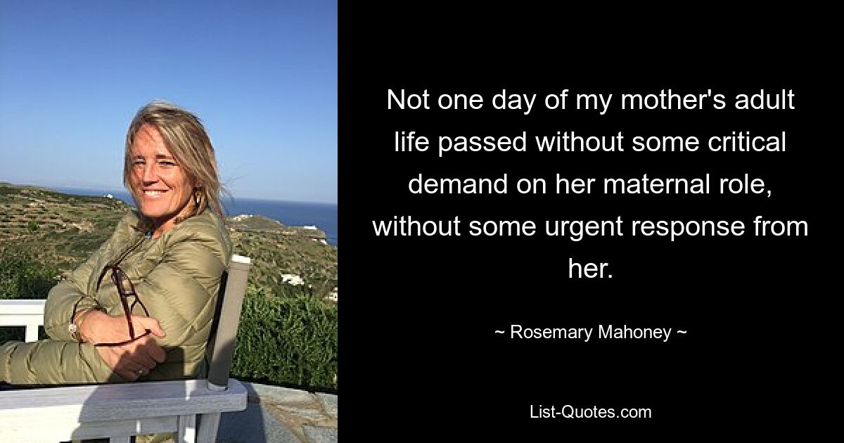 Not one day of my mother's adult life passed without some critical demand on her maternal role, without some urgent response from her. — © Rosemary Mahoney