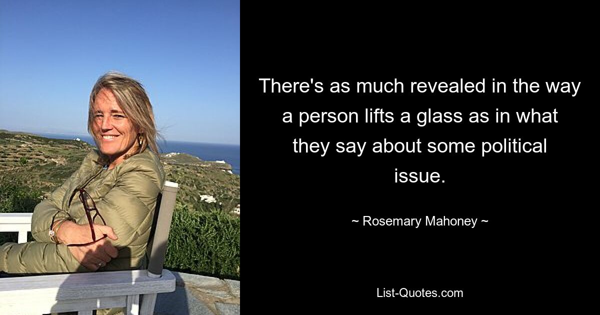 There's as much revealed in the way a person lifts a glass as in what they say about some political issue. — © Rosemary Mahoney