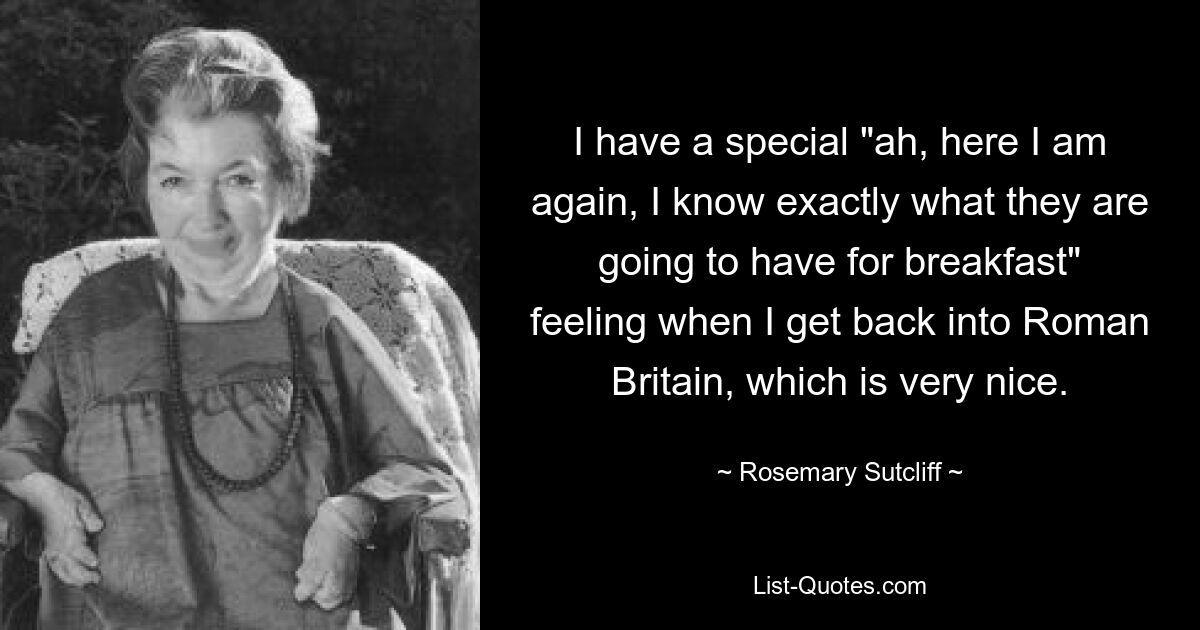 I have a special "ah, here I am again, I know exactly what they are going to have for breakfast" feeling when I get back into Roman Britain, which is very nice. — © Rosemary Sutcliff