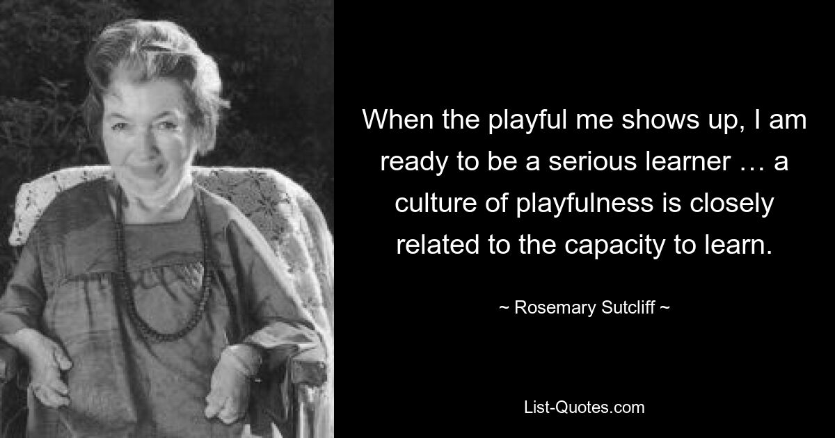 When the playful me shows up, I am ready to be a serious learner … a culture of playfulness is closely related to the capacity to learn. — © Rosemary Sutcliff