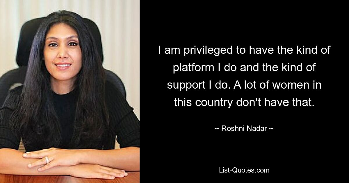 I am privileged to have the kind of platform I do and the kind of support I do. A lot of women in this country don't have that. — © Roshni Nadar