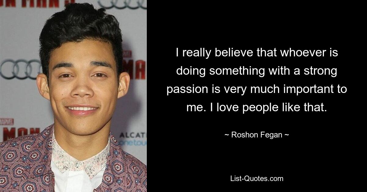 I really believe that whoever is doing something with a strong passion is very much important to me. I love people like that. — © Roshon Fegan