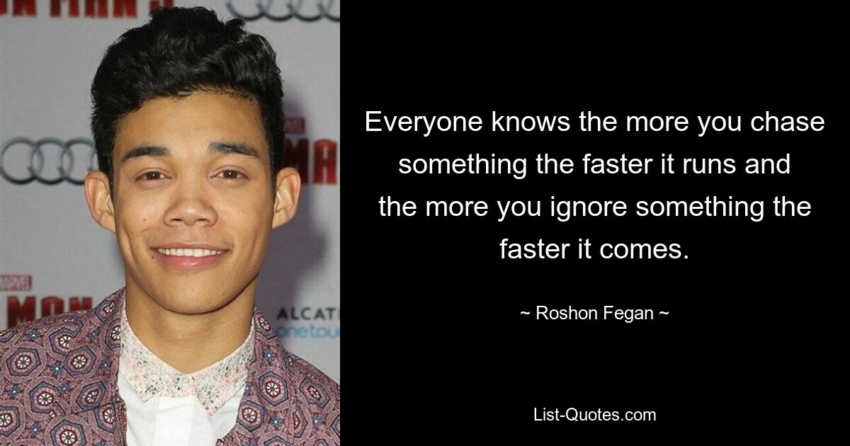 Everyone knows the more you chase something the faster it runs and the more you ignore something the faster it comes. — © Roshon Fegan