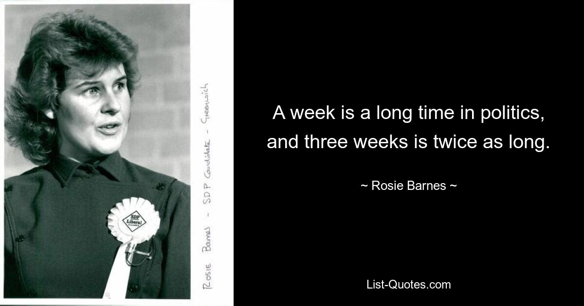 A week is a long time in politics, and three weeks is twice as long. — © Rosie Barnes